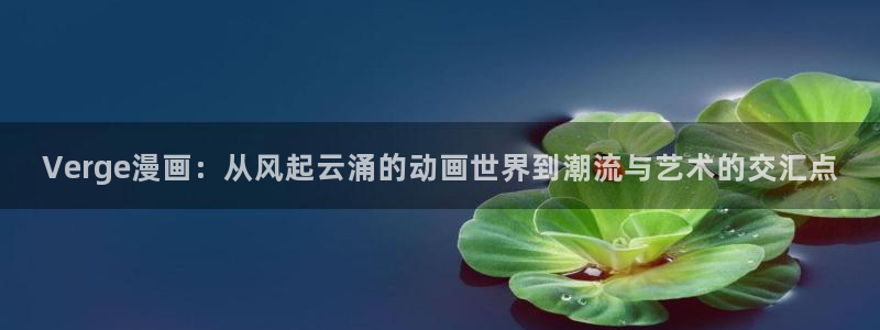 虫虫漫画mmd：Verge漫画：从风起云涌的动画世界到潮流与艺术的交汇点
